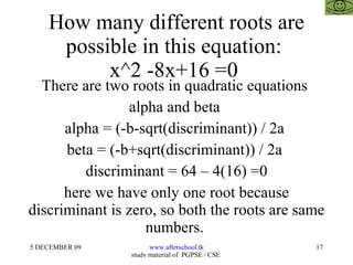 How many different roots are possible in this equation:  x^2 -8x+16 =0  There are two roots in quadratic equations  alpha and beta  alpha = (-b-sqrt(discriminant)) / 2a  beta = (-b+sqrt(discriminant)) / 2a  discriminant = 64 – 4(16) =0 here we have only one root because discriminant is zero, so both the roots are same numbers.  