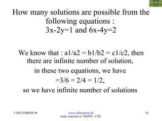 How many solutions are possible from the following equations :  3x-2y=1 and 6x-4y=2 We know that : a1/a2 = b1/b2 = c1/c2, then there are infinite number of solution,  in these two equations, we have  =3/6 = 2/4 = 1/2,  so we have infinite number of solutions  