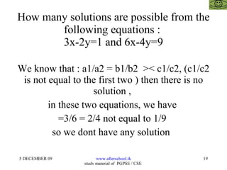 How many solutions are possible from the following equations :  3x-2y=1 and 6x-4y=9 We know that : a1/a2 = b1/b2  >< c1/c2, (c1/c2 is not equal to the first two ) then there is no solution ,  in these two equations, we have  =3/6 = 2/4 not equal to 1/9  so we dont have any solution  