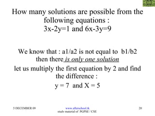 How many solutions are possible from the following equations :  3x-2y=1 and 6x-3y=9 We know that : a1/a2 is not equal to  b1/b2 then there  is only one solution let us multiply the first equation by 2 and find the difference :  y = 7  and X = 5 