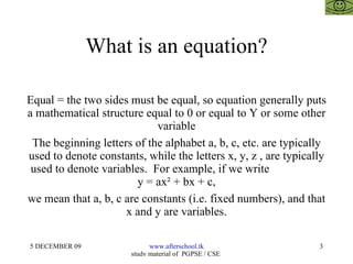 What is an equation? Equal = the two sides must be equal, so equation generally puts a mathematical structure equal to 0 or equal to Y or some other variable The beginning letters of the alphabet a, b, c, etc. are typically used to denote constants, while the letters x, y, z , are typically used to denote variables.  For example, if we write  y = ax² + bx + c, we mean that a, b, c are constants (i.e. fixed numbers), and that x and y are variables. 