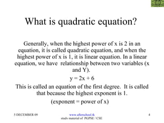 What is quadratic equation?  Generally, when the highest power of x is 2 in an equation, it is called quadratic equation, and when the highest power of x is 1, it is linear equation. In a linear equation, we have  relationship between two variables (x and Y).  y = 2x + 6 This is called an equation of the first degree.  It is called that because the highest exponent is 1. (exponent = power of x)  