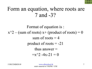Form an equation, where roots are 7 and -3?  Format of equation is :  x^2 – (sum of roots) x+ (product of roots) = 0  sum of roots = 4 product of roots = -21  thus answer = =x^2 -4x-21 = 0  