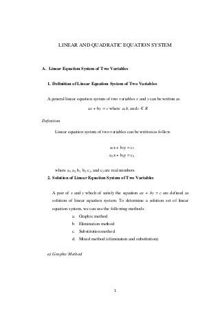 1
LINEAR AND QUADRATIC EQUATION SYSTEM
A. Linear Equation System of Two Variables
1. Definition of Linear Equation System of Two Variables
A general linear equation system of two variables x and y can be written as
ax + by = c where a,b, and c R
Definition
Linear equation system of two variables can be written as follow.
a1x + b1y = c1
a2x + b2y = c2
where a1 ,a2, b1, b2, c1, and c2 are real numbers.
2. Solution of Linear Equation System of Two Variables
A pair of x and y which of satisfy the equation ax + by = c are defined as
solution of linear equation system. To determine a solution set of linear
equation system, we can use the following methods.
a. Graphic method
b. Elimination method
c. Substitution method
d. Mixed method (elimination and substitution)
a) Graphic Method
 
