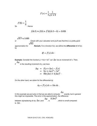 TARUN GEHLOT (B.E, CIVIL, HONOURS)
So . Hence
or . Check with your calculator and you'll see that this is a pretty good
approximation for .Remark. For a function f(x), we define the differential df of f(x)
by
Example. Consider the function y = f(x) = 5x2
. Let be an increment of x. Then,
if is the resulting increment of y, we have
On the other hand, we obtain for the differential dy:
In this example we are lucky in that we are able to compute exactly, but in general
this might be impossible. The error in the approximation, the difference
between dy(replacing dx by ) and , is , which is small compared
to .
 
