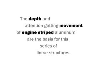 The depth and
attention getting movement
of engine striped aluminum
are the basis for this
series of
linear structures.