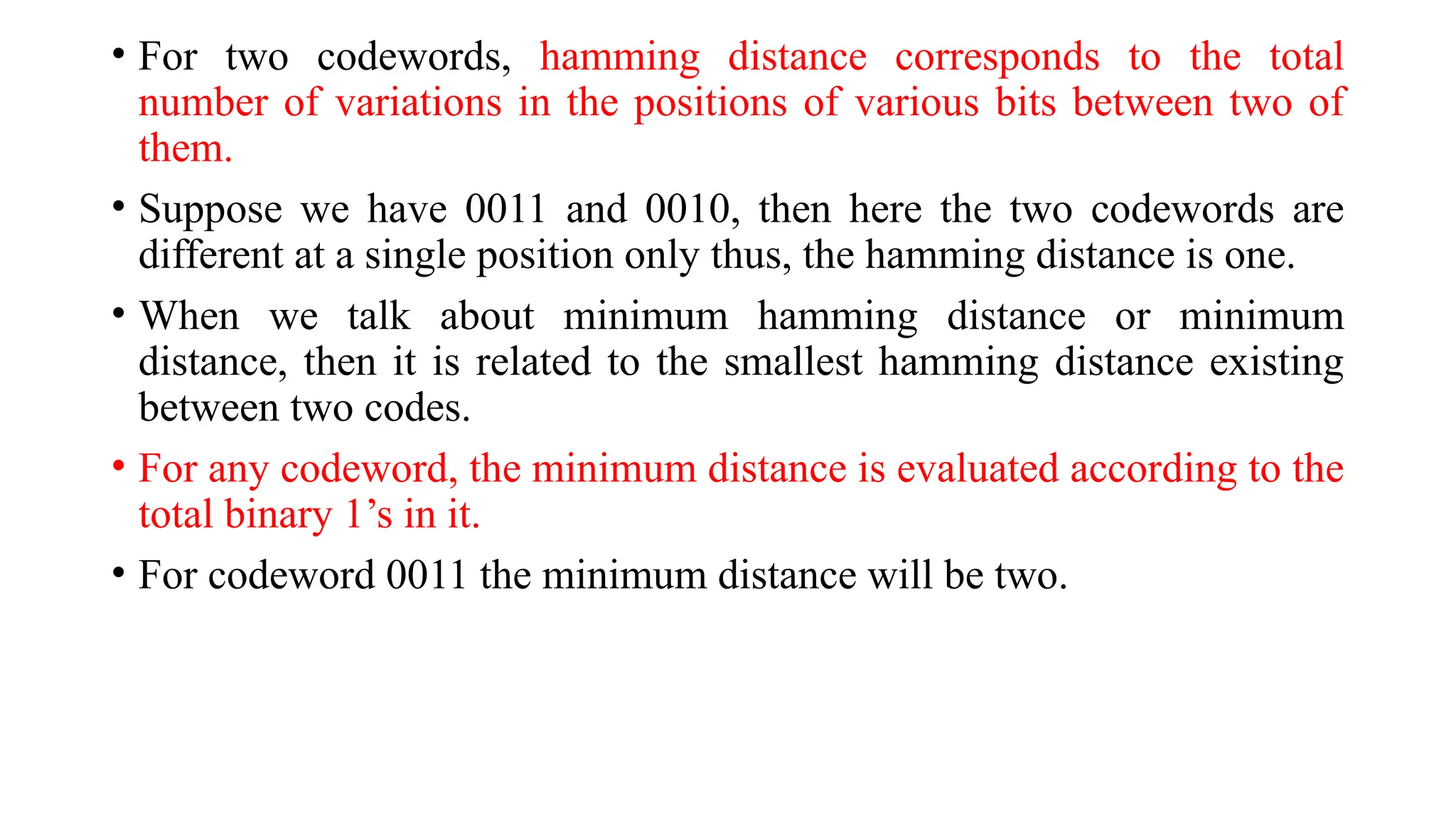 • For two codewords, hamming distance corresponds to the total
number of variations in the positions of various bits between two of
them.
• Suppose we have 0011 and 0010, then here the two codewords are
different at a single position only thus, the hamming distance is one.
• When we talk about minimum hamming distance or minimum
distance, then it is related to the smallest hamming distance existing
between two codes.
• For any codeword, the minimum distance is evaluated according to the
total binary 1’s in it.
• For codeword 0011 the minimum distance will be two.
 