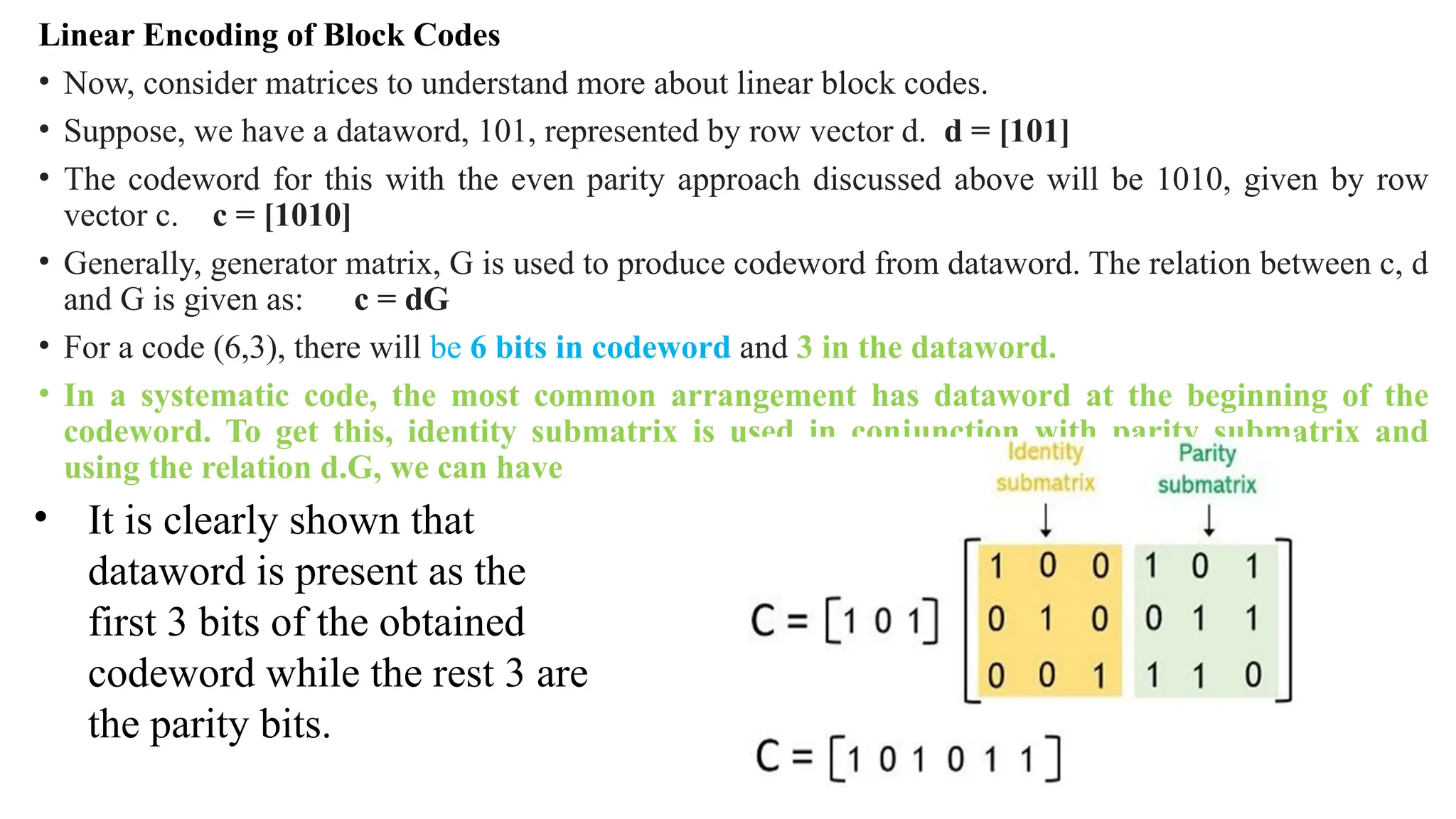 Linear Encoding of Block Codes
• Now, consider matrices to understand more about linear block codes.
• Suppose, we have a dataword, 101, represented by row vector d. d = [101]
• The codeword for this with the even parity approach discussed above will be 1010, given by row
vector c. c = [1010]
• Generally, generator matrix, G is used to produce codeword from dataword. The relation between c, d
and G is given as: c = dG
• For a code (6,3), there will be 6 bits in codeword and 3 in the dataword.
• In a systematic code, the most common arrangement has dataword at the beginning of the
codeword. To get this, identity submatrix is used in conjunction with parity submatrix and
using the relation d.G, we can have
• It is clearly shown that
dataword is present as the
first 3 bits of the obtained
codeword while the rest 3 are
the parity bits.
 