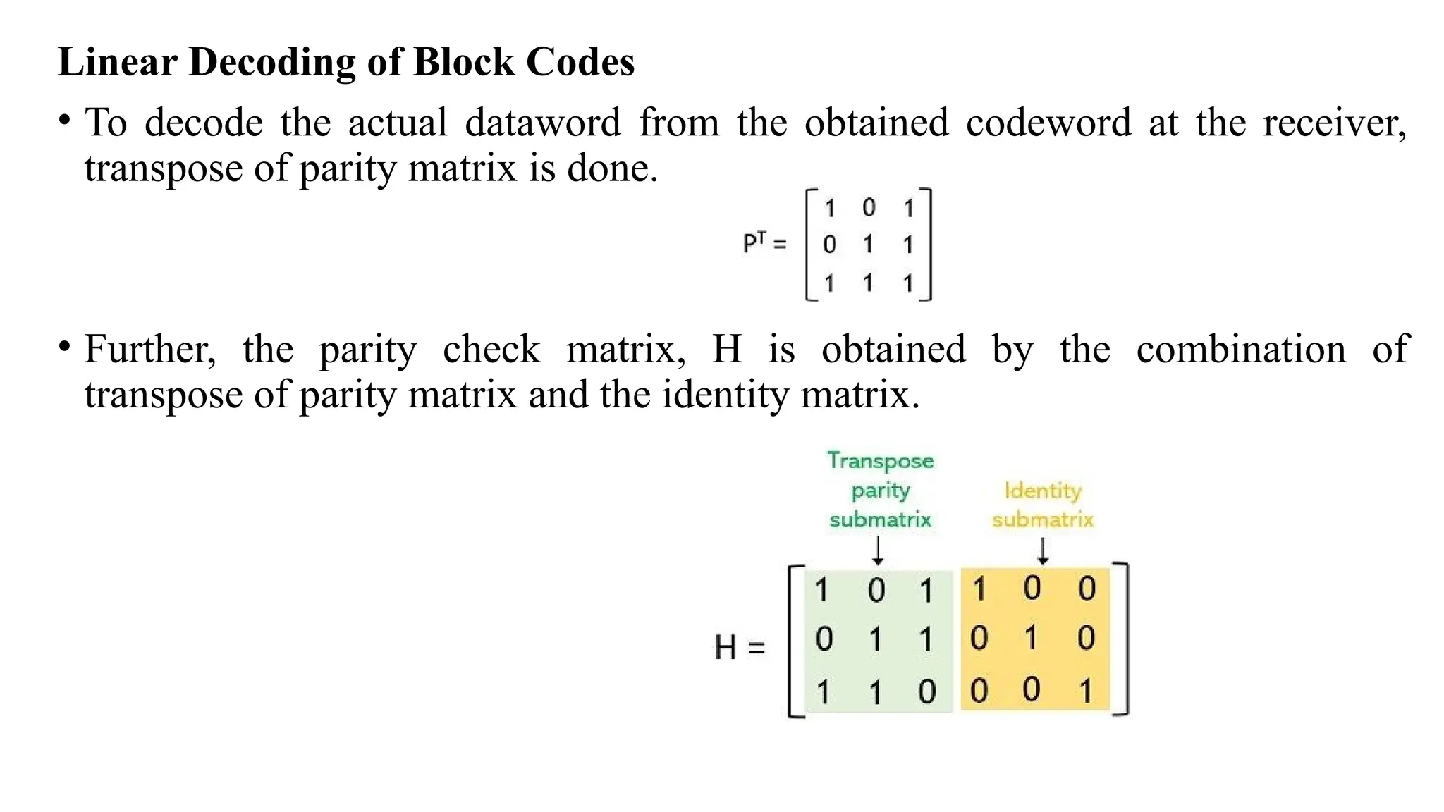 Linear Decoding of Block Codes
• To decode the actual dataword from the obtained codeword at the receiver,
transpose of parity matrix is done.
• Further, the parity check matrix, H is obtained by the combination of
transpose of parity matrix and the identity matrix.
 