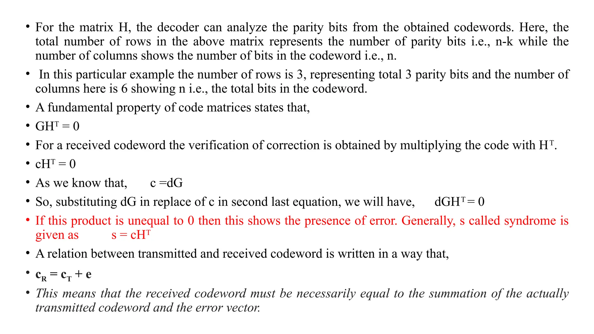 • For the matrix H, the decoder can analyze the parity bits from the obtained codewords. Here, the
total number of rows in the above matrix represents the number of parity bits i.e., n-k while the
number of columns shows the number of bits in the codeword i.e., n.
• In this particular example the number of rows is 3, representing total 3 parity bits and the number of
columns here is 6 showing n i.e., the total bits in the codeword.
• A fundamental property of code matrices states that,
• GHT
= 0
• For a received codeword the verification of correction is obtained by multiplying the code with HT
.
• cHT
= 0
• As we know that, c =dG
• So, substituting dG in replace of c in second last equation, we will have, dGHT
= 0
• If this product is unequal to 0 then this shows the presence of error. Generally, s called syndrome is
given as s = cHT
• A relation between transmitted and received codeword is written in a way that,
• cR = cT + e
• This means that the received codeword must be necessarily equal to the summation of the actually
transmitted codeword and the error vector.
 