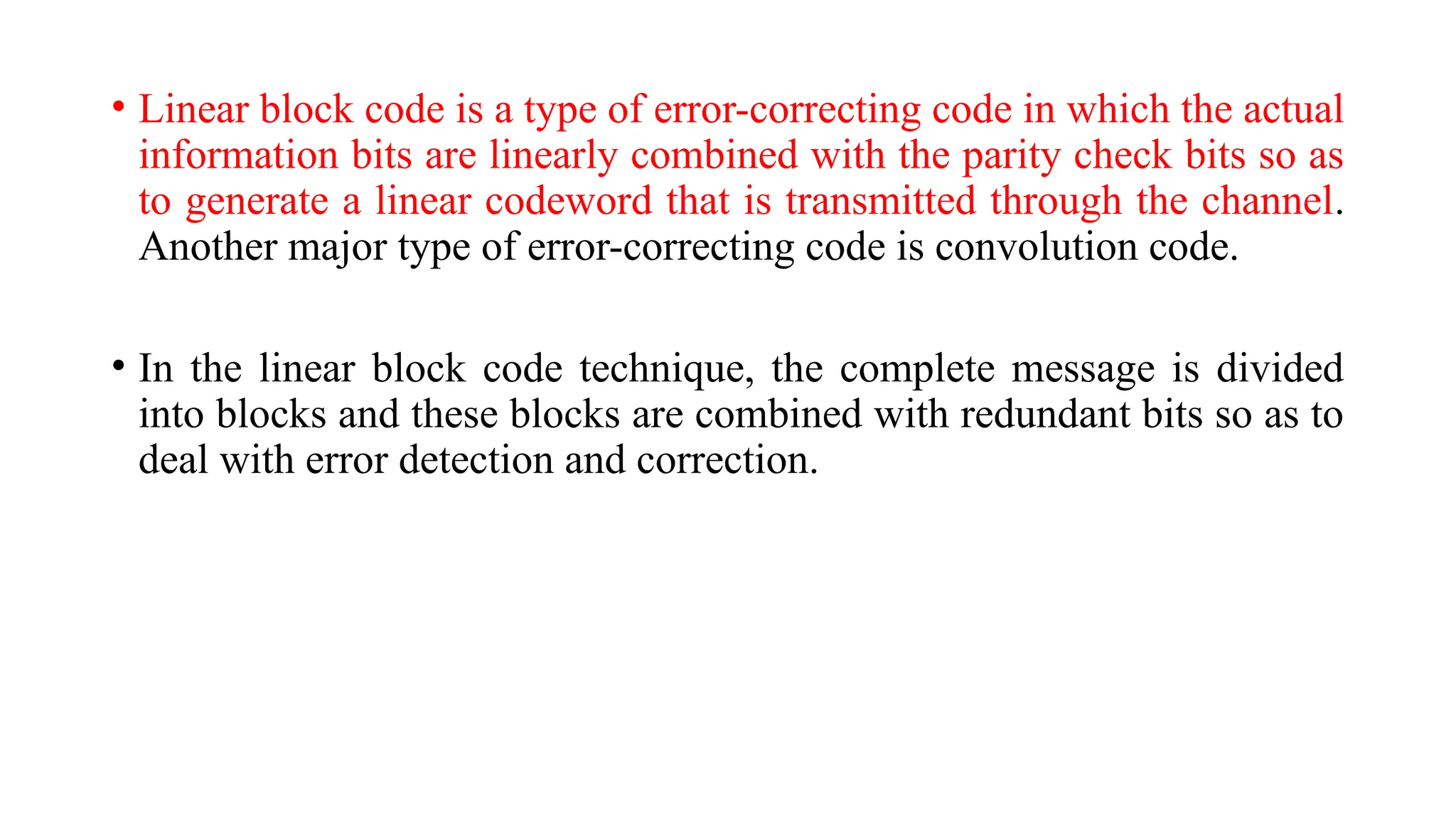 • Linear block code is a type of error-correcting code in which the actual
information bits are linearly combined with the parity check bits so as
to generate a linear codeword that is transmitted through the channel.
Another major type of error-correcting code is convolution code.
• In the linear block code technique, the complete message is divided
into blocks and these blocks are combined with redundant bits so as to
deal with error detection and correction.
 