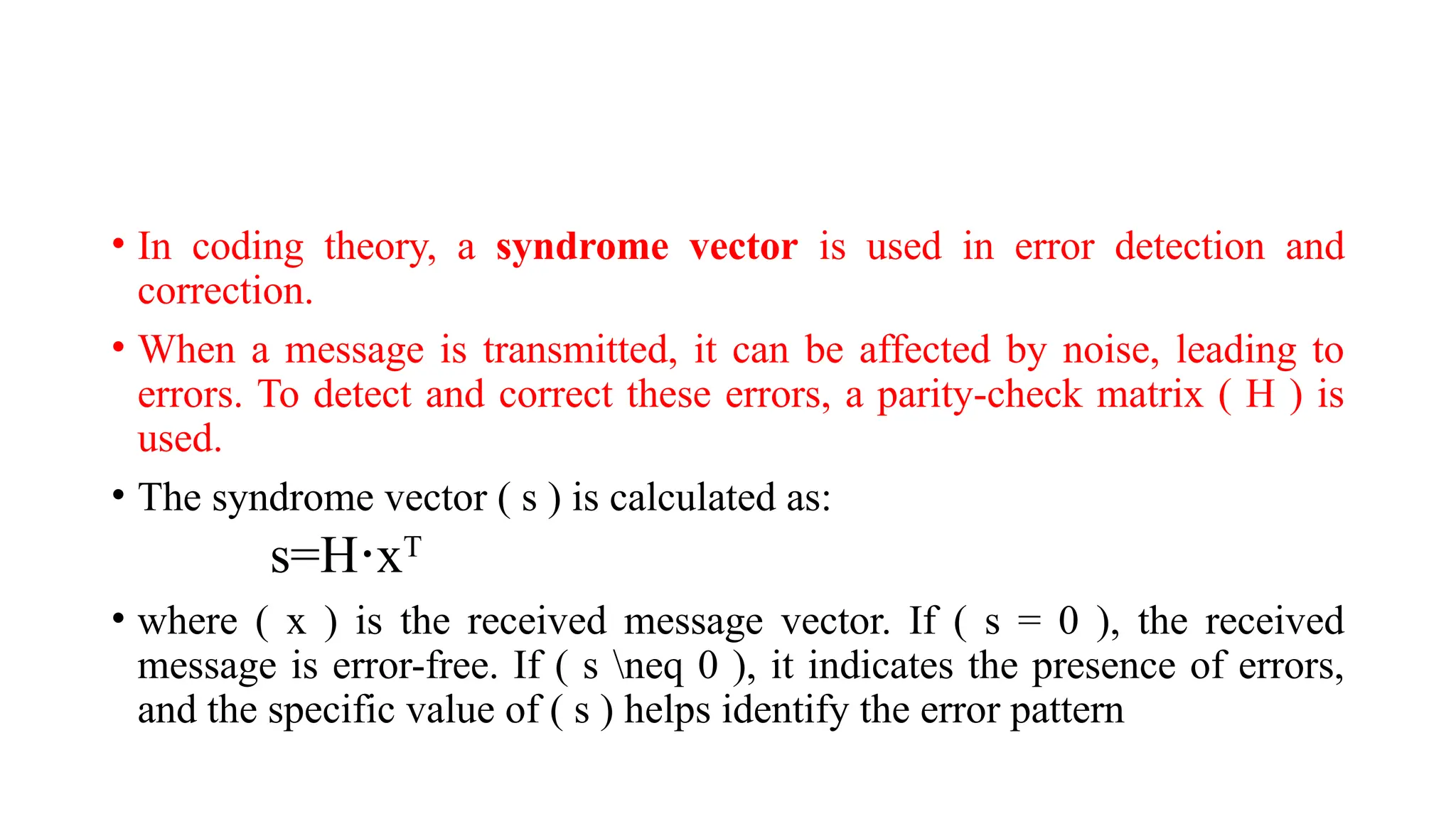 • In coding theory, a syndrome vector is used in error detection and
correction.
• When a message is transmitted, it can be affected by noise, leading to
errors. To detect and correct these errors, a parity-check matrix ( H ) is
used.
• The syndrome vector ( s ) is calculated as:
s=H x
⋅ T
• where ( x ) is the received message vector. If ( s = 0 ), the received
message is error-free. If ( s neq 0 ), it indicates the presence of errors,
and the specific value of ( s ) helps identify the error pattern
 
