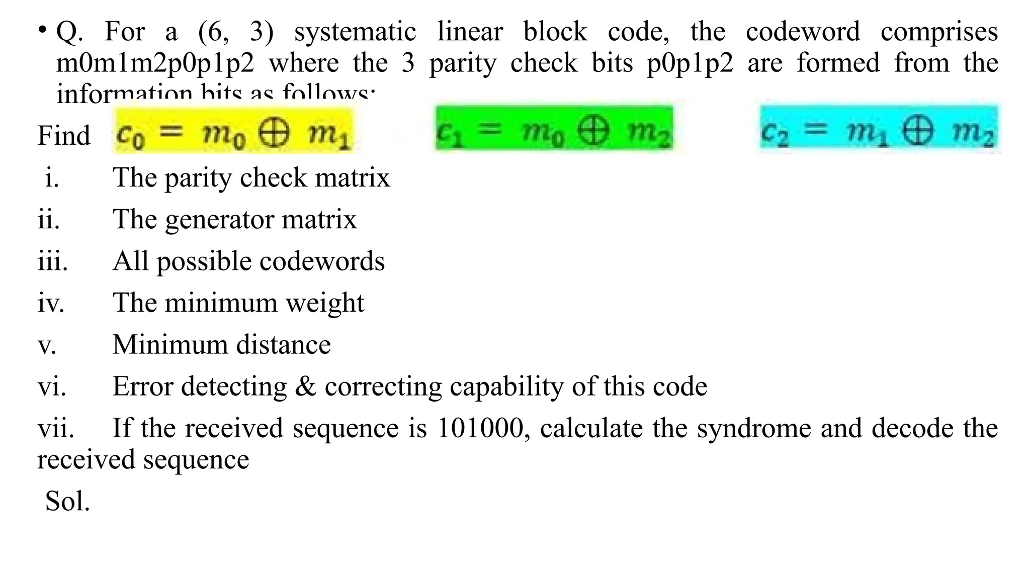 • Q. For a (6, 3) systematic linear block code, the codeword comprises
m0m1m2p0p1p2 where the 3 parity check bits p0p1p2 are formed from the
information bits as follows:
Find
i. The parity check matrix
ii. The generator matrix
iii. All possible codewords
iv. The minimum weight
v. Minimum distance
vi. Error detecting & correcting capability of this code
vii. If the received sequence is 101000, calculate the syndrome and decode the
received sequence
Sol.
 