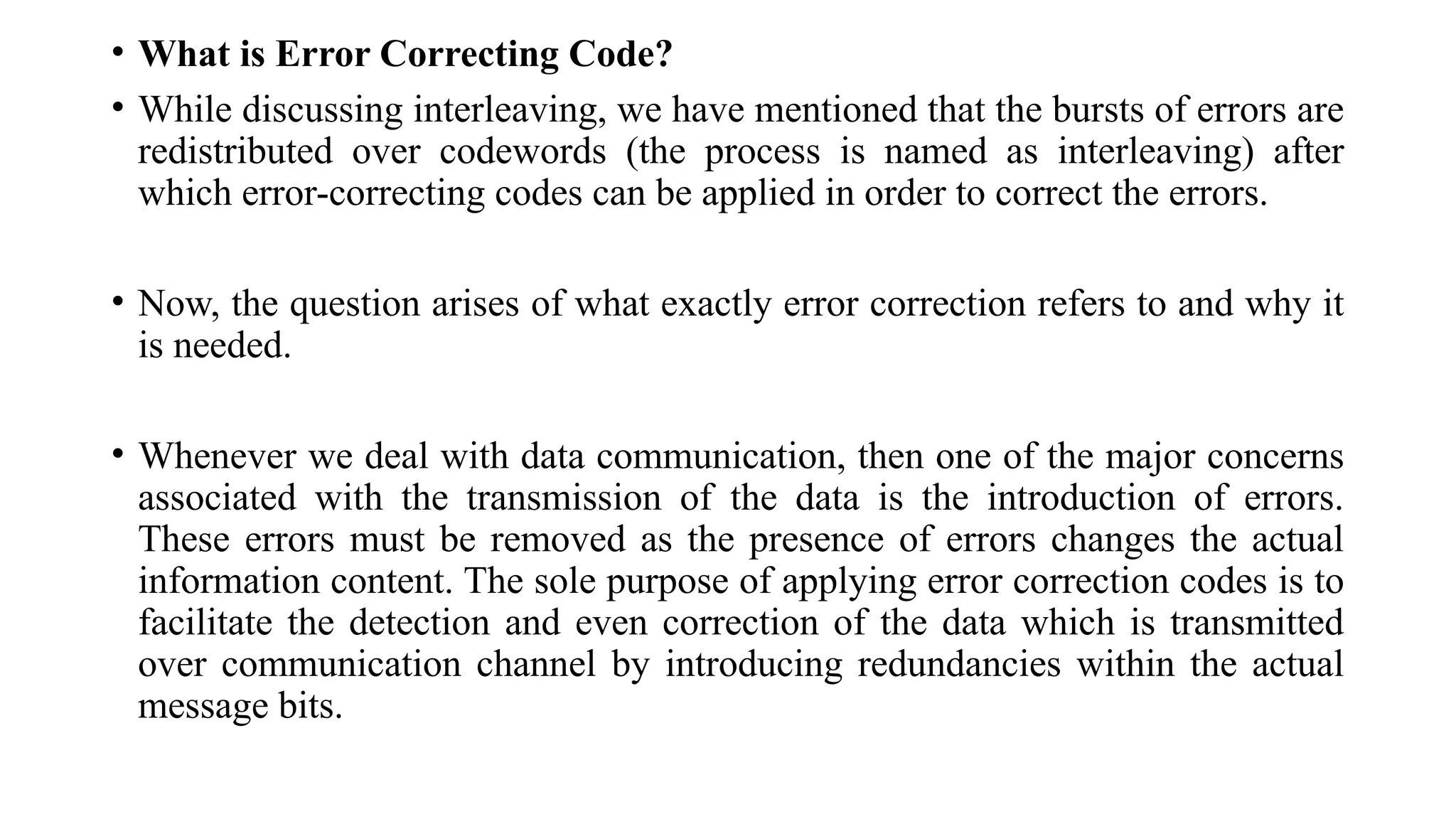 • What is Error Correcting Code?
• While discussing interleaving, we have mentioned that the bursts of errors are
redistributed over codewords (the process is named as interleaving) after
which error-correcting codes can be applied in order to correct the errors.
• Now, the question arises of what exactly error correction refers to and why it
is needed.
• Whenever we deal with data communication, then one of the major concerns
associated with the transmission of the data is the introduction of errors.
These errors must be removed as the presence of errors changes the actual
information content. The sole purpose of applying error correction codes is to
facilitate the detection and even correction of the data which is transmitted
over communication channel by introducing redundancies within the actual
message bits.
 