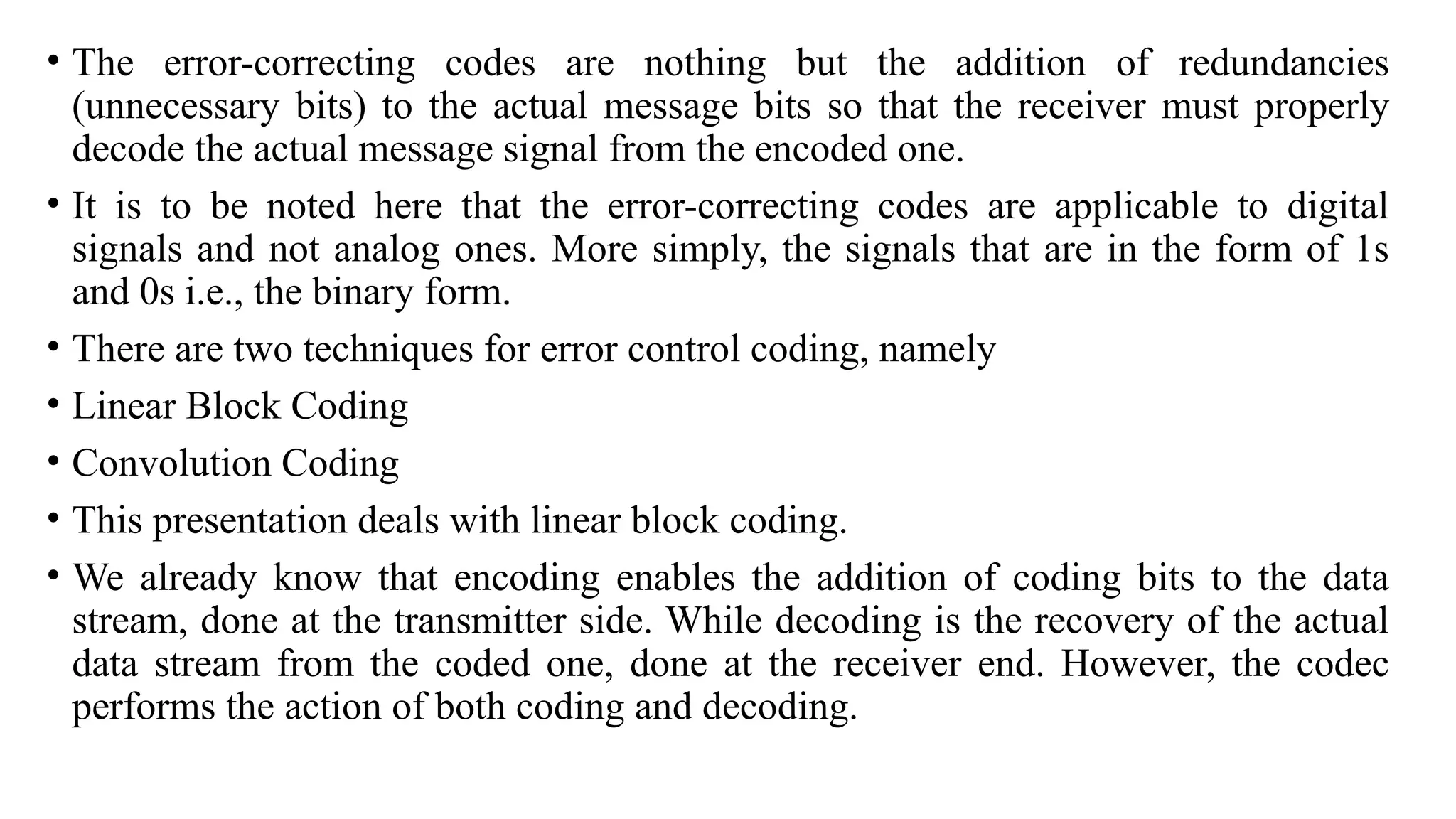 • The error-correcting codes are nothing but the addition of redundancies
(unnecessary bits) to the actual message bits so that the receiver must properly
decode the actual message signal from the encoded one.
• It is to be noted here that the error-correcting codes are applicable to digital
signals and not analog ones. More simply, the signals that are in the form of 1s
and 0s i.e., the binary form.
• There are two techniques for error control coding, namely
• Linear Block Coding
• Convolution Coding
• This presentation deals with linear block coding.
• We already know that encoding enables the addition of coding bits to the data
stream, done at the transmitter side. While decoding is the recovery of the actual
data stream from the coded one, done at the receiver end. However, the codec
performs the action of both coding and decoding.
 