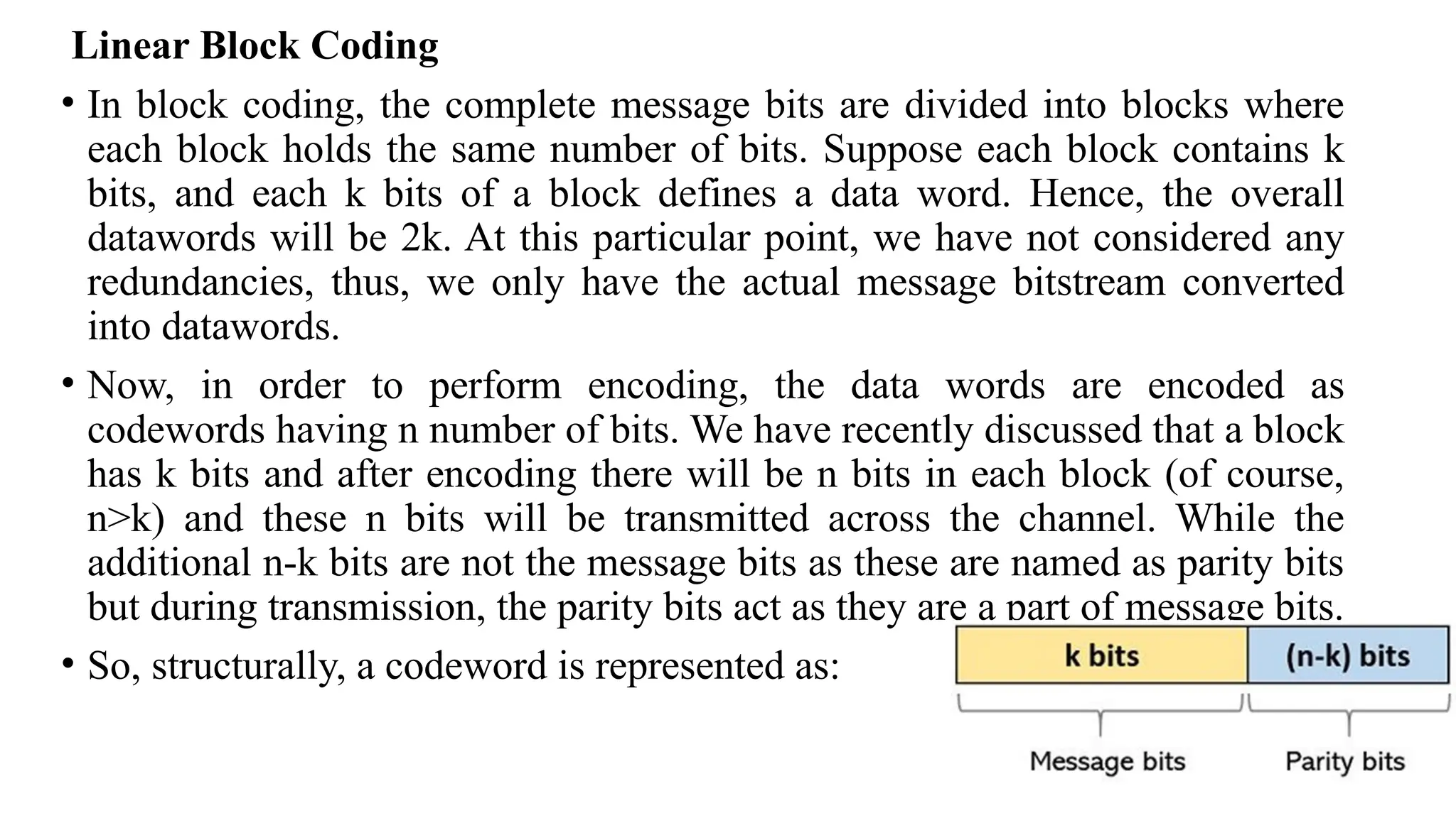 Linear Block Coding
• In block coding, the complete message bits are divided into blocks where
each block holds the same number of bits. Suppose each block contains k
bits, and each k bits of a block defines a data word. Hence, the overall
datawords will be 2k. At this particular point, we have not considered any
redundancies, thus, we only have the actual message bitstream converted
into datawords.
• Now, in order to perform encoding, the data words are encoded as
codewords having n number of bits. We have recently discussed that a block
has k bits and after encoding there will be n bits in each block (of course,
n>k) and these n bits will be transmitted across the channel. While the
additional n-k bits are not the message bits as these are named as parity bits
but during transmission, the parity bits act as they are a part of message bits.
• So, structurally, a codeword is represented as:
 