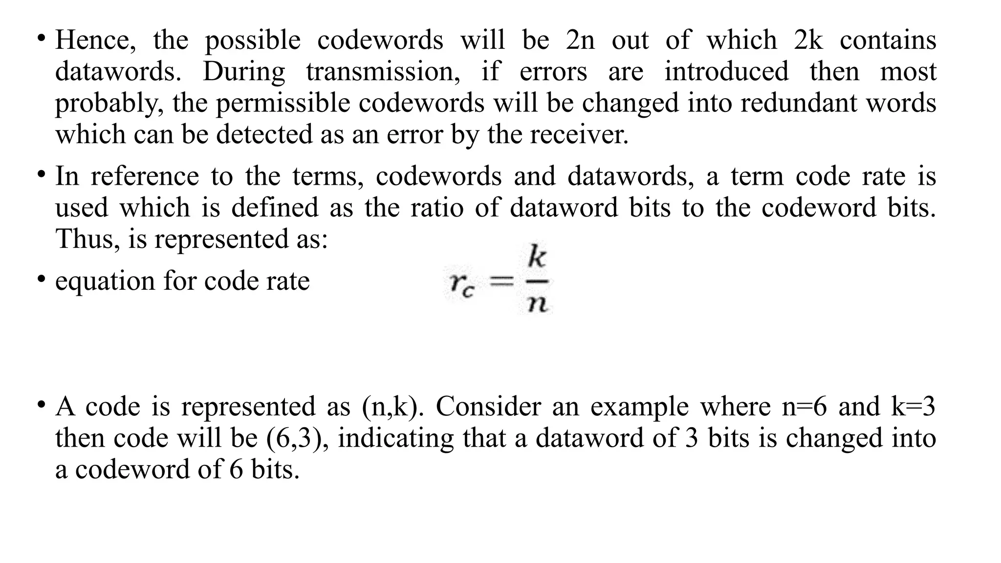 • Hence, the possible codewords will be 2n out of which 2k contains
datawords. During transmission, if errors are introduced then most
probably, the permissible codewords will be changed into redundant words
which can be detected as an error by the receiver.
• In reference to the terms, codewords and datawords, a term code rate is
used which is defined as the ratio of dataword bits to the codeword bits.
Thus, is represented as:
• equation for code rate
• A code is represented as (n,k). Consider an example where n=6 and k=3
then code will be (6,3), indicating that a dataword of 3 bits is changed into
a codeword of 6 bits.
 