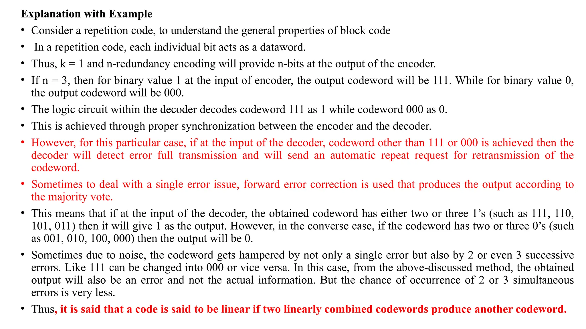 Explanation with Example
• Consider a repetition code, to understand the general properties of block code
• In a repetition code, each individual bit acts as a dataword.
• Thus, k = 1 and n-redundancy encoding will provide n-bits at the output of the encoder.
• If n = 3, then for binary value 1 at the input of encoder, the output codeword will be 111. While for binary value 0,
the output codeword will be 000.
• The logic circuit within the decoder decodes codeword 111 as 1 while codeword 000 as 0.
• This is achieved through proper synchronization between the encoder and the decoder.
• However, for this particular case, if at the input of the decoder, codeword other than 111 or 000 is achieved then the
decoder will detect error full transmission and will send an automatic repeat request for retransmission of the
codeword.
• Sometimes to deal with a single error issue, forward error correction is used that produces the output according to
the majority vote.
• This means that if at the input of the decoder, the obtained codeword has either two or three 1’s (such as 111, 110,
101, 011) then it will give 1 as the output. However, in the converse case, if the codeword has two or three 0’s (such
as 001, 010, 100, 000) then the output will be 0.
• Sometimes due to noise, the codeword gets hampered by not only a single error but also by 2 or even 3 successive
errors. Like 111 can be changed into 000 or vice versa. In this case, from the above-discussed method, the obtained
output will also be an error and not the actual information. But the chance of occurrence of 2 or 3 simultaneous
errors is very less.
• Thus, it is said that a code is said to be linear if two linearly combined codewords produce another codeword.
 