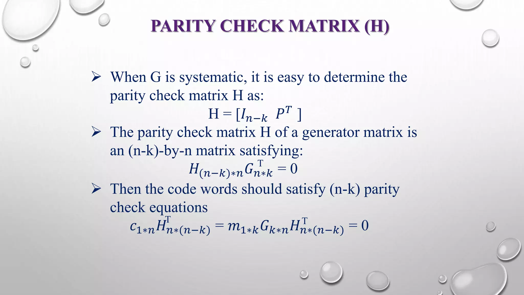 PARITY CHECK MATRIX (H) 
 When G is systematic, it is easy to determine the 
parity check matrix H as: 
H = [퐼푛−푘 푃푇 ] 
 The parity check matrix H of a generator matrix is 
an (n-k)-by-n matrix satisfying: 
T 
퐻(푛−푘)∗푛퐺푛∗푘 = 0 
 Then the code words should satisfy (n-k) parity 
check equations 
T T 
푐1∗푛퐻푛∗(푛−푘) = 푚1∗푘퐺푘∗푛퐻푛∗(푛−푘) = 0 
 