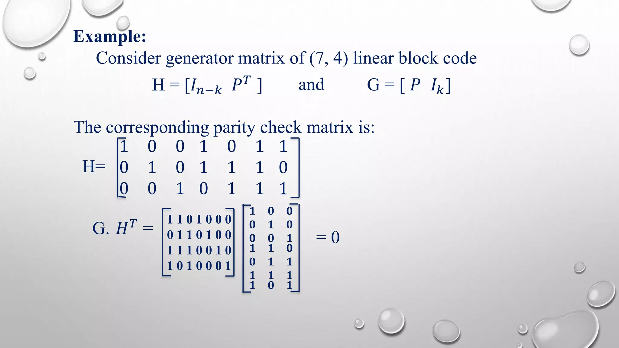 Example: 
Consider generator matrix of (7, 4) linear block code 
H = [퐼푛−푘 푃푇 ] and G = [ 푃 퐼푘] 
The corresponding parity check matrix is: 
H= 
1 0 0 
0 1 0 
0 0 1 
1 0 1 
1 1 1 
0 1 1 
1 
0 
1 
G. 퐻푇 = 
1 1 0 1 0 0 0 
0 1 1 0 1 0 0 
1 1 1 0 0 1 0 
1 0 1 0 0 0 1 
ퟏ ퟎ ퟎ 
ퟎ ퟏ ퟎ 
ퟎ ퟎ ퟏ 
ퟏ ퟏ ퟎ 
ퟎ ퟏ ퟏ 
ퟏ ퟏ ퟏ 
ퟏ ퟎ ퟏ 
= 0 
 
