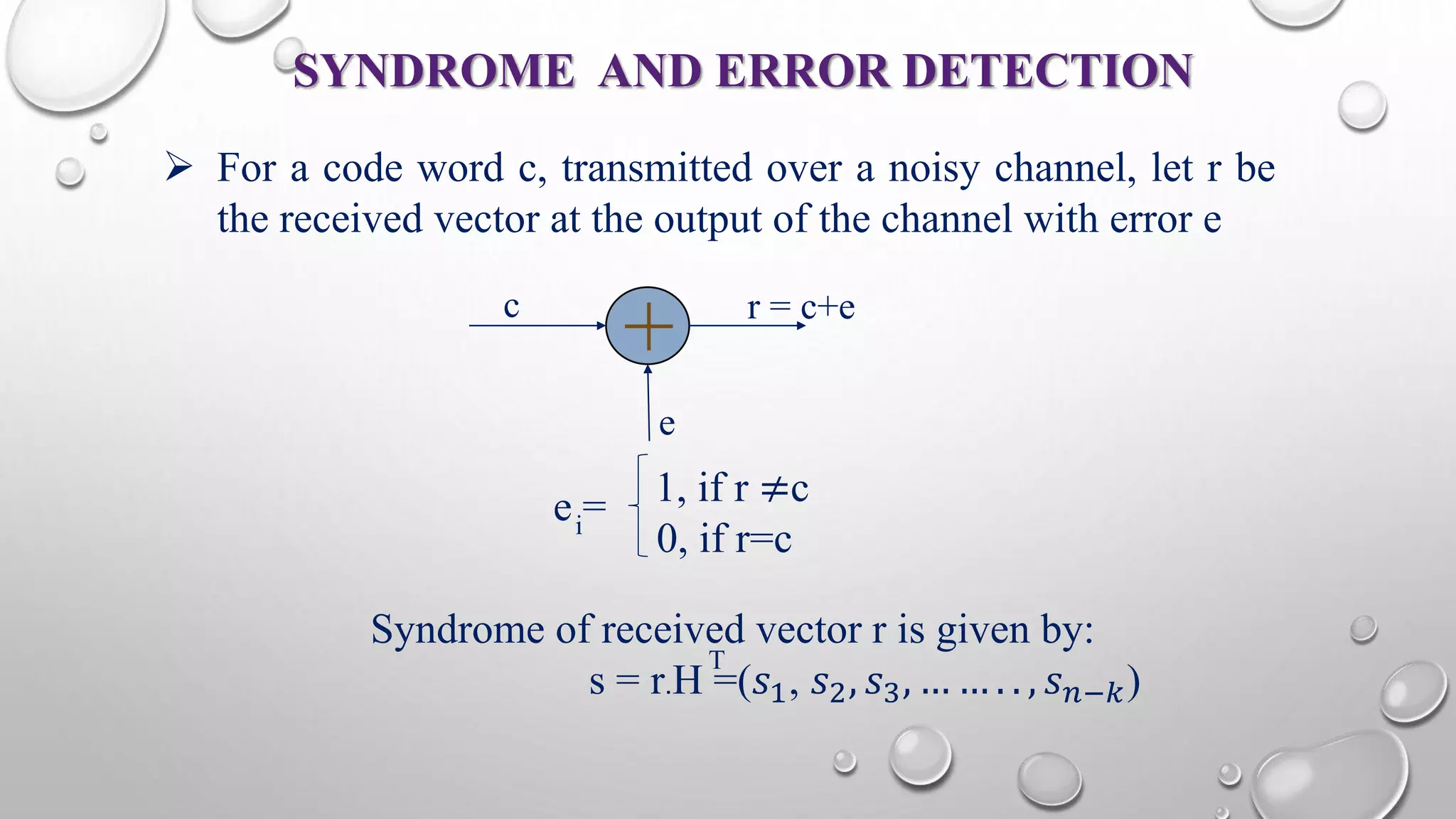 SYNDROME AND ERROR DETECTION 
 For a code word c, transmitted over a noisy channel, let r be 
the received vector at the output of the channel with error e 
+ c r = c+e 
e 
1, if r ≠c 
0, if r=c i e = 
Syndrome of received vector r is given by: 
T 
s = r.H =(푠1, 푠2, 푠3, … … . . , 푠푛−푘) 
 