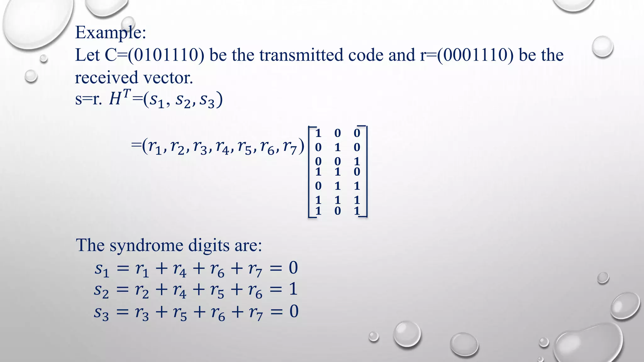 Example: 
Let C=(0101110) be the transmitted code and r=(0001110) be the 
received vector. 
s=r. 퐻푇=(푠1, 푠2, 푠3) 
=(푟1, 푟2, 푟3, 푟4, 푟5, 푟6, 푟7) 
ퟏ ퟎ ퟎ 
ퟎ ퟏ ퟎ 
ퟎ ퟎ ퟏ 
ퟏ ퟏ ퟎ 
ퟎ ퟏ ퟏ 
ퟏ ퟏ ퟏ 
ퟏ ퟎ ퟏ 
The syndrome digits are: 
푠1 = 푟1 + 푟4 + 푟6 + 푟7 = 0 
푠2 = 푟2 + 푟4 + 푟5 + 푟6 = 1 
푠3 = 푟3 + 푟5 + 푟6 + 푟7 = 0 
 