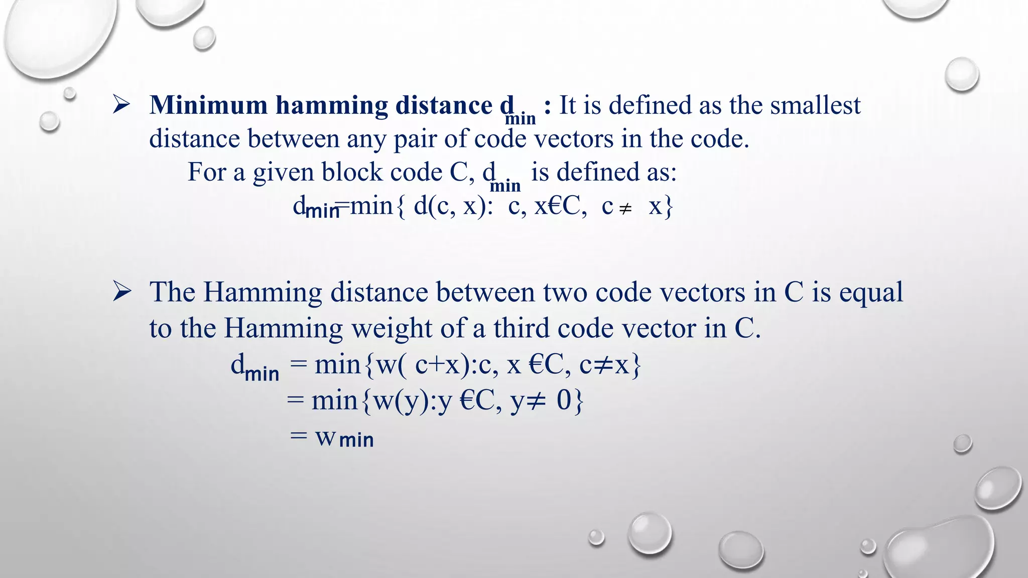  Minimum hamming distance d : It is defined as the smallest 
min 
 The Hamming distance between two code vectors in C is equal 
to the Hamming weight of a third code vector in C. 
d = min{w( c+x):c, x €C, c≠x} 
= min{w(y):y €C, y≠ 0} 
= w 
≠ 
min 
distance between any pair of code vectors in the code. 
For a given block code C, d is defined as: 
dm i n=min{ d(c, x): c, x€C, c x} 
min 
min 
 