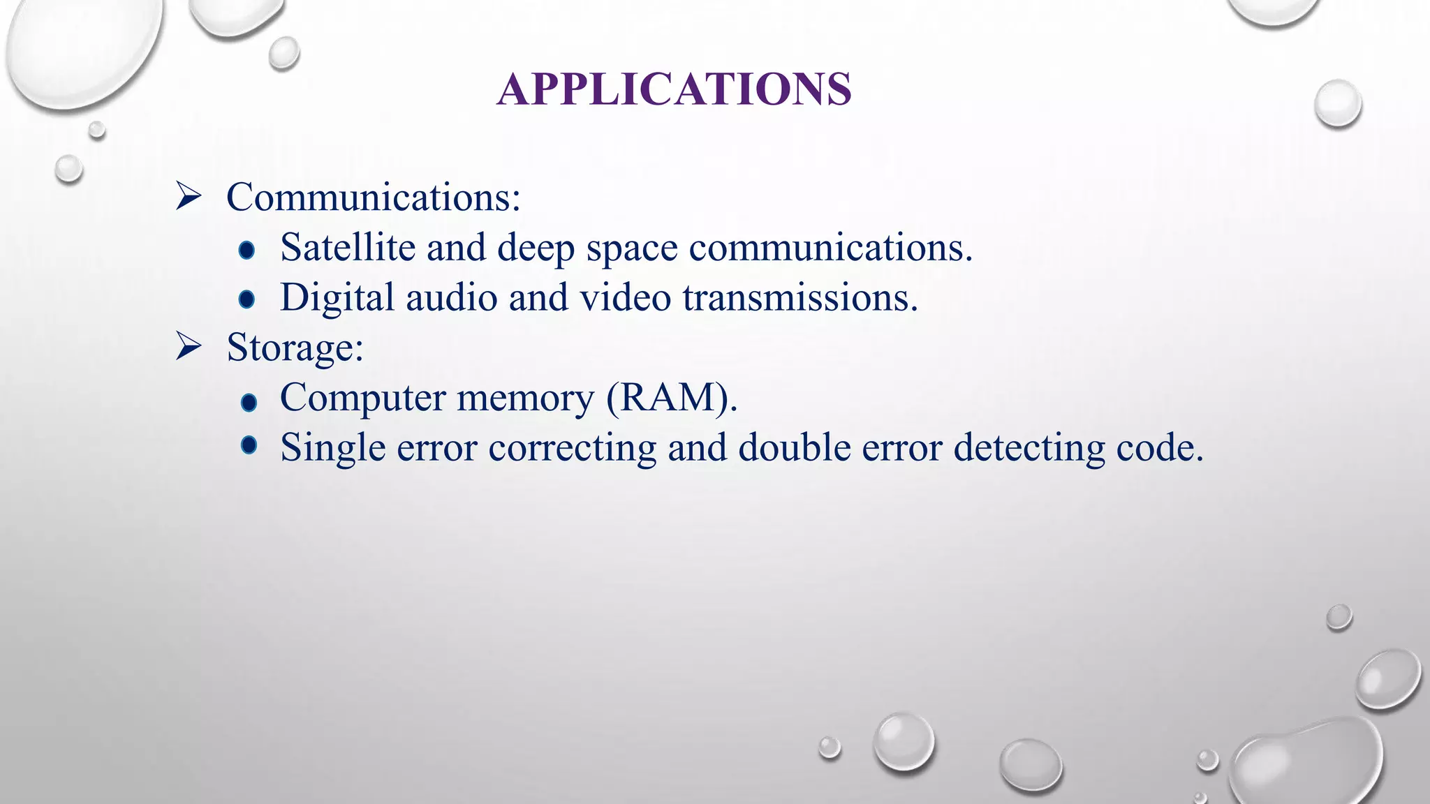 APPLICATIONS 
 Communications: 
Satellite and deep space communications. 
Digital audio and video transmissions. 
 Storage: 
Computer memory (RAM). 
Single error correcting and double error detecting code. 
 