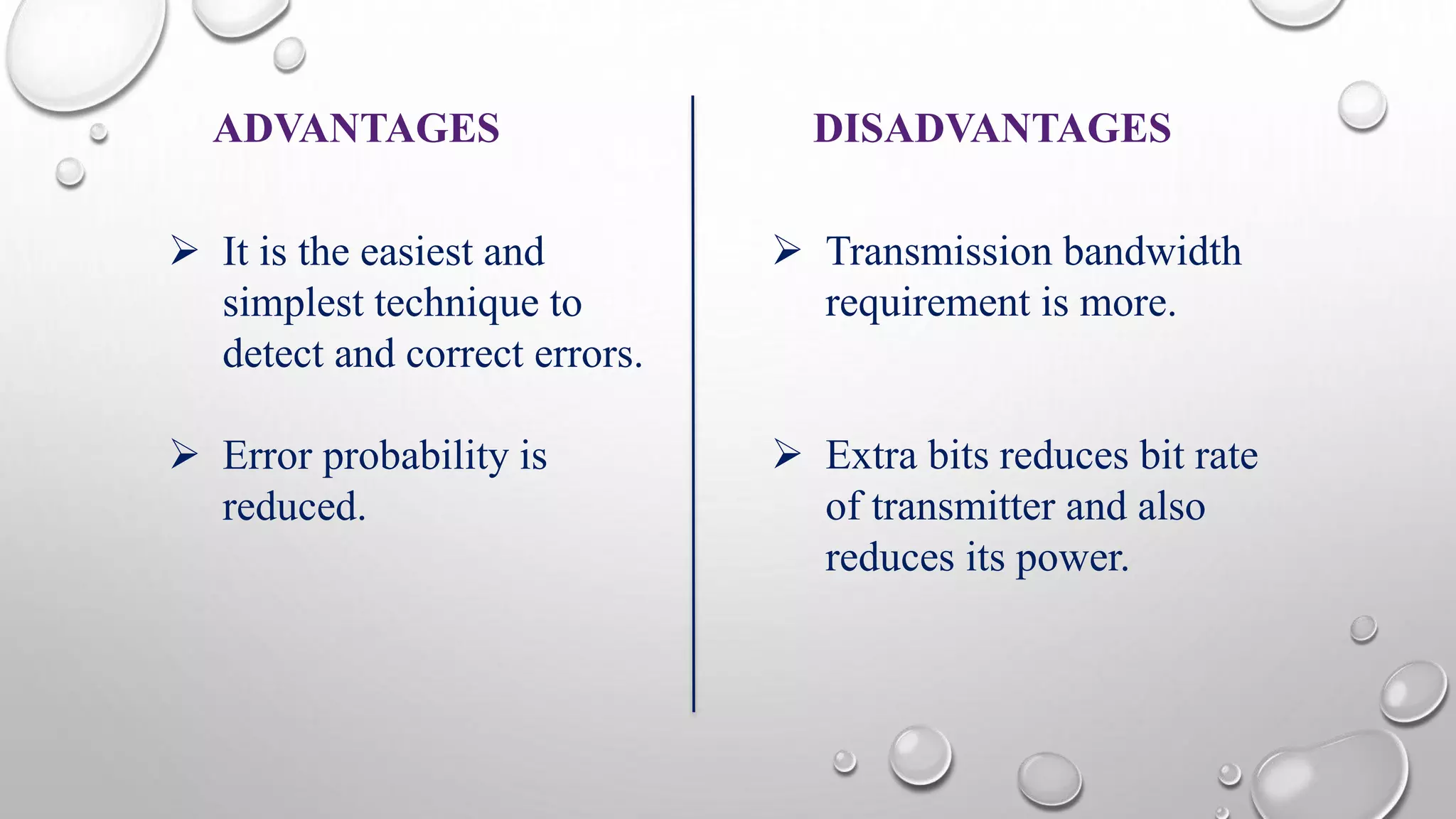 ADVANTAGES DISADVANTAGES 
 It is the easiest and 
simplest technique to 
detect and correct errors. 
 Error probability is 
reduced. 
 Transmission bandwidth 
requirement is more. 
 Extra bits reduces bit rate 
of transmitter and also 
reduces its power. 
 