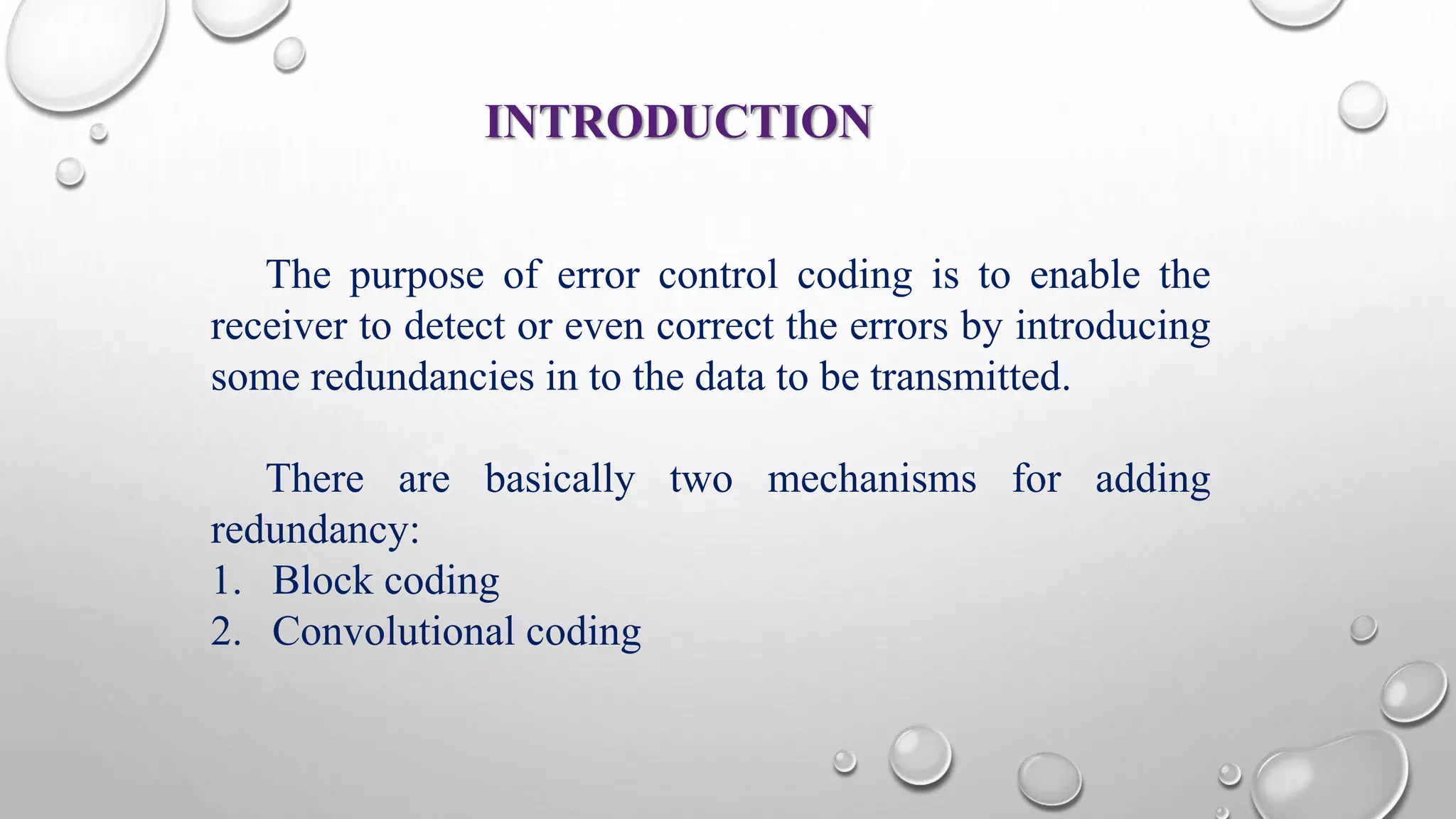 INTRODUCTION 
The purpose of error control coding is to enable the 
receiver to detect or even correct the errors by introducing 
some redundancies in to the data to be transmitted. 
There are basically two mechanisms for adding 
redundancy: 
1. Block coding 
2. Convolutional coding 
 