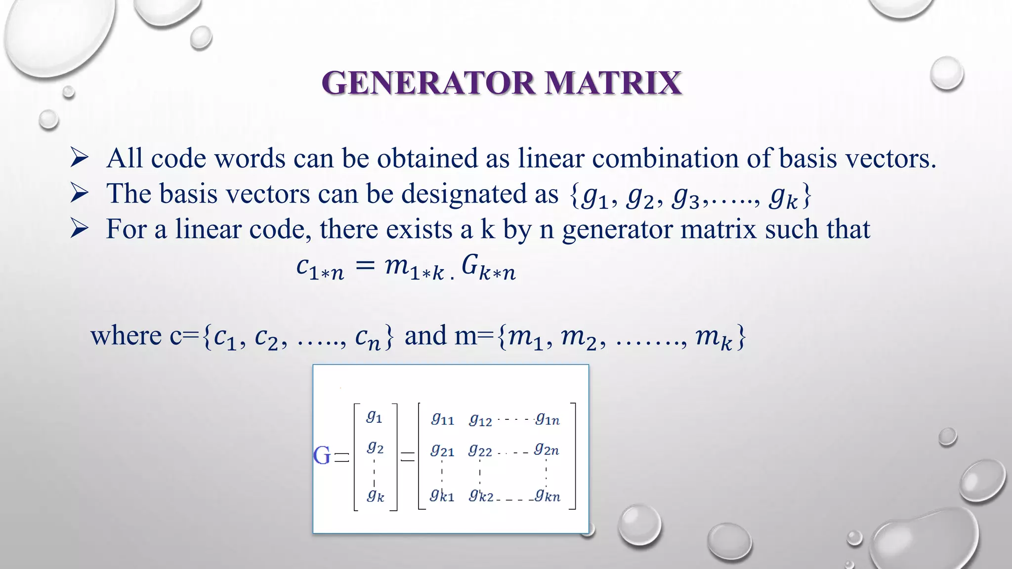 GENERATOR MATRIX 
 All code words can be obtained as linear combination of basis vectors. 
 The basis vectors can be designated as {푔1, 푔2, 푔3,….., 푔푘} 
 For a linear code, there exists a k by n generator matrix such that 
푐1∗푛 = 푚1∗푘 . 퐺푘∗푛 
where c={푐1, 푐2, ….., 푐푛} and m={푚1, 푚2, ……., 푚푘} 
 