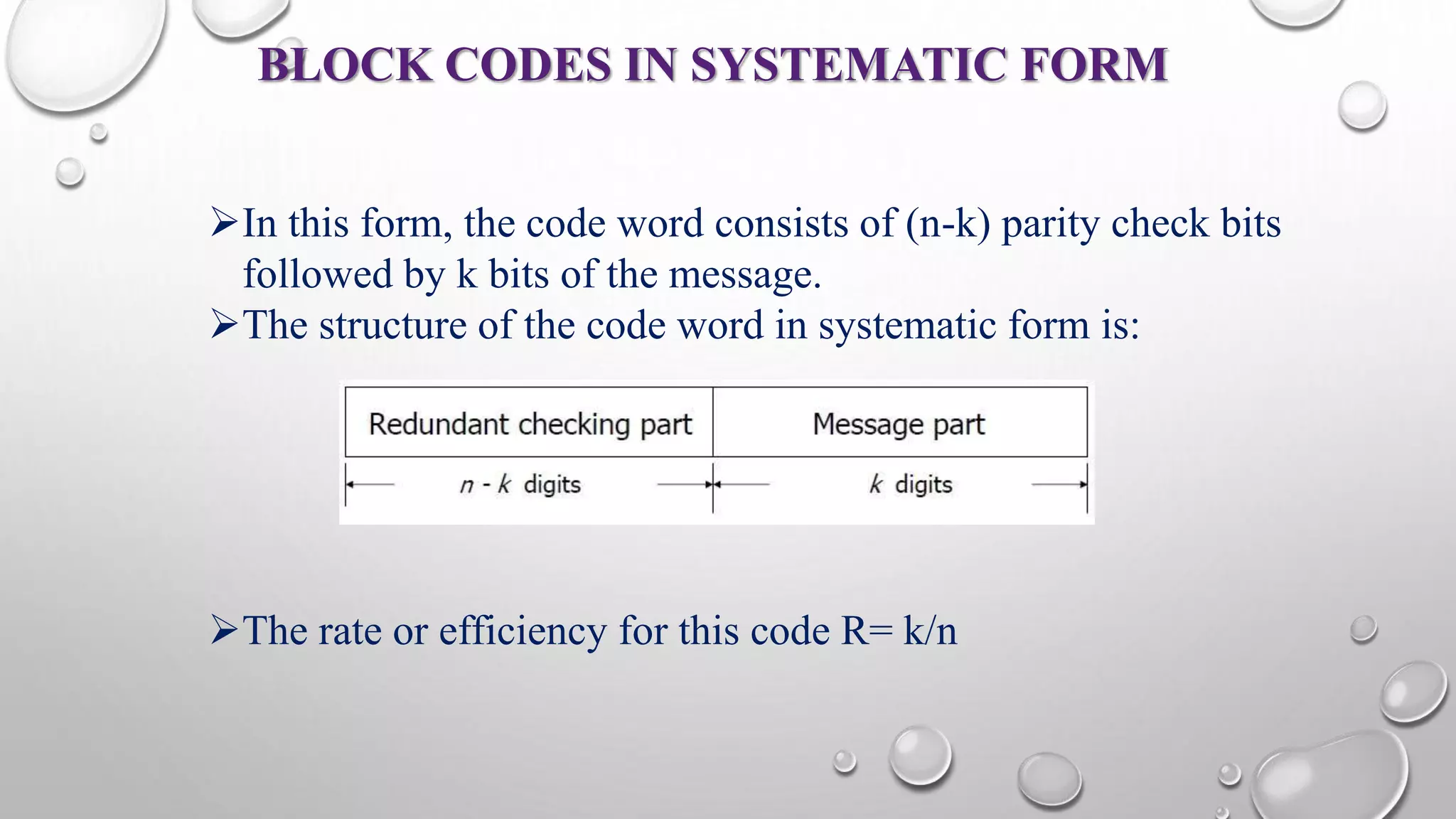 BLOCK CODES IN SYSTEMATIC FORM 
In this form, the code word consists of (n-k) parity check bits 
followed by k bits of the message. 
The structure of the code word in systematic form is: 
The rate or efficiency for this code R= k/n 
 