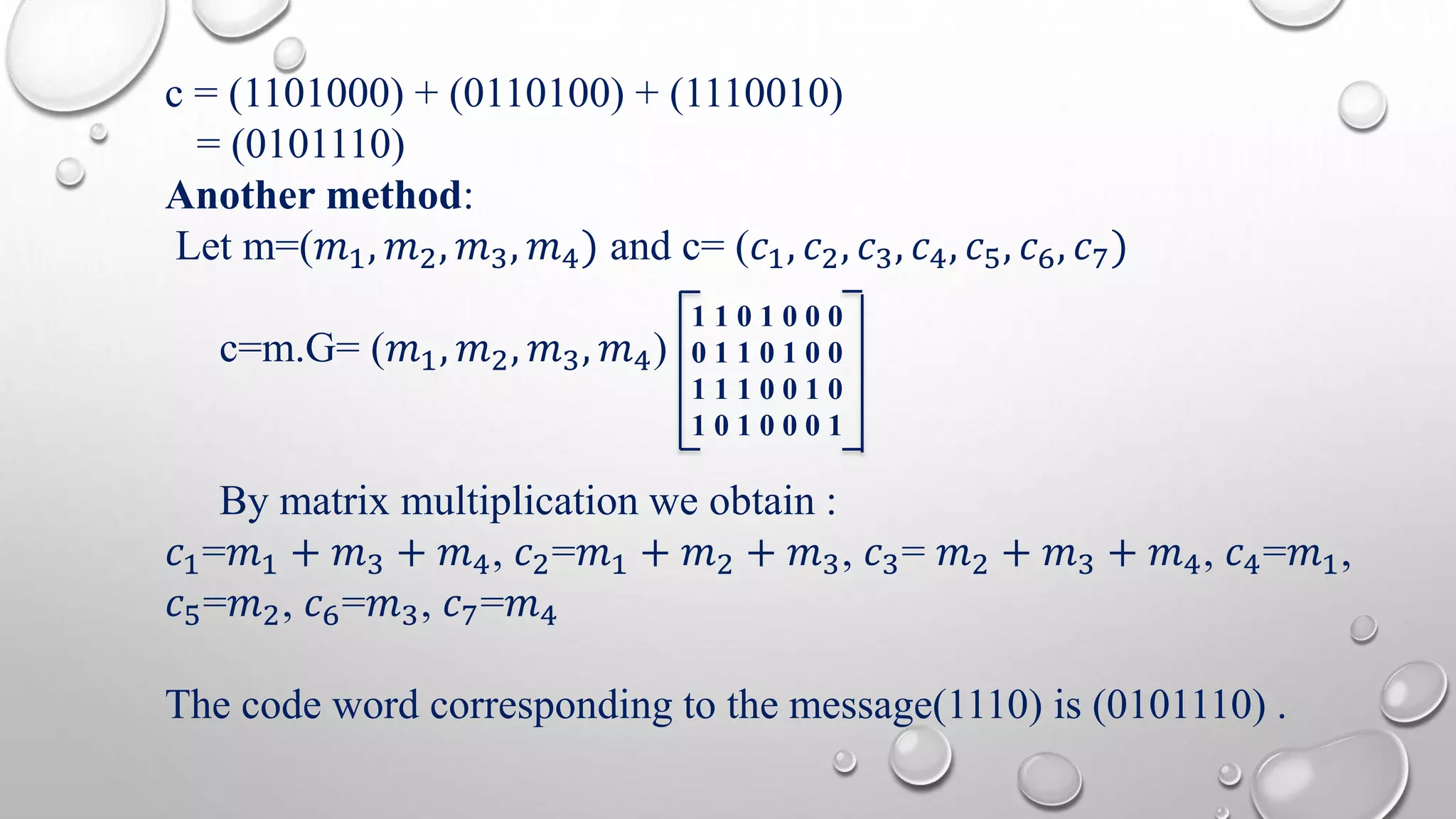 c = (1101000) + (0110100) + (1110010) 
= (0101110) 
Another method: 
Let m=(푚1, 푚2, 푚3, 푚4) and c= (푐1, 푐2, 푐3, 푐4, 푐5, 푐6, 푐7) 
c=m.G= (푚1, 푚2, 푚3, 푚4) 
1 1 0 1 0 0 0 
0 1 1 0 1 0 0 
1 1 1 0 0 1 0 
1 0 1 0 0 0 1 
By matrix multiplication we obtain : 
푐1=푚1 + 푚3 + 푚4, 푐2=푚1 + 푚2 + 푚3, 푐3= 푚2 + 푚3 + 푚4, 푐4=푚1, 
푐5=푚2, 푐6=푚3, 푐7=푚4 
The code word corresponding to the message(1110) is (0101110) . 
 