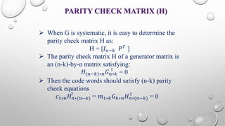 PARITY CHECK MATRIX (H) 
 When G is systematic, it is easy to determine the 
parity check matrix H as: 
H = [퐼푛−푘 푃푇 ] 
 The parity check matrix H of a generator matrix is 
an (n-k)-by-n matrix satisfying: 
T 
퐻(푛−푘)∗푛퐺푛∗푘 = 0 
 Then the code words should satisfy (n-k) parity 
check equations 
T T 
푐1∗푛퐻푛∗(푛−푘) = 푚1∗푘퐺푘∗푛퐻푛∗(푛−푘) = 0 
 