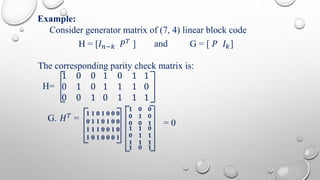 Example: 
Consider generator matrix of (7, 4) linear block code 
H = [퐼푛−푘 푃푇 ] and G = [ 푃 퐼푘] 
The corresponding parity check matrix is: 
H= 
1 0 0 
0 1 0 
0 0 1 
1 0 1 
1 1 1 
0 1 1 
1 
0 
1 
G. 퐻푇 = 
1 1 0 1 0 0 0 
0 1 1 0 1 0 0 
1 1 1 0 0 1 0 
1 0 1 0 0 0 1 
ퟏ ퟎ ퟎ 
ퟎ ퟏ ퟎ 
ퟎ ퟎ ퟏ 
ퟏ ퟏ ퟎ 
ퟎ ퟏ ퟏ 
ퟏ ퟏ ퟏ 
ퟏ ퟎ ퟏ 
= 0 
 