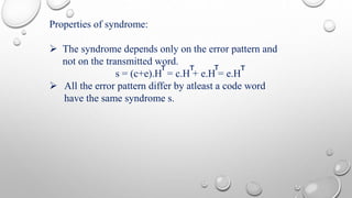 Properties of syndrome: 
 The syndrome depends only on the error pattern and 
not on the transmitted word. 
T T T T 
s = (c+e).H = c.H + e.H = e.H 
 All the error pattern differ by atleast a code word 
have the same syndrome s. 
 