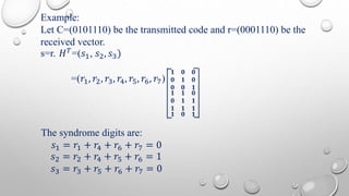 Example: 
Let C=(0101110) be the transmitted code and r=(0001110) be the 
received vector. 
s=r. 퐻푇=(푠1, 푠2, 푠3) 
=(푟1, 푟2, 푟3, 푟4, 푟5, 푟6, 푟7) 
ퟏ ퟎ ퟎ 
ퟎ ퟏ ퟎ 
ퟎ ퟎ ퟏ 
ퟏ ퟏ ퟎ 
ퟎ ퟏ ퟏ 
ퟏ ퟏ ퟏ 
ퟏ ퟎ ퟏ 
The syndrome digits are: 
푠1 = 푟1 + 푟4 + 푟6 + 푟7 = 0 
푠2 = 푟2 + 푟4 + 푟5 + 푟6 = 1 
푠3 = 푟3 + 푟5 + 푟6 + 푟7 = 0 
 