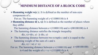 MINIMUM DISTANCE OFA BLOCK CODE 
Hamming weight w(c ) : It is defined as the number of non-zero 
components of c. 
For ex: The hamming weight of c=(11000110) is 4 
Hamming distance d( c, x): It is defined as the number of places where 
they differ . 
The hamming distance between c=(11000110) and x=(00100100) is 4 
 The hamming distance satisfies the triangle inequality 
d(c, x)+d(x, y) ≥ d(c, y) 
 The hamming distance between two n-tuple c and x is equal to the 
hamming weight of the sum of c and x 
d(c, x) = w( c+ x) 
For ex: The hamming distance between c=(11000110) and 
is 4 and the weight of c + x = (11100010) is 4. 
x=(00100100) 
 