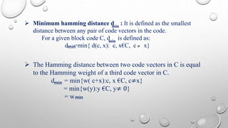  Minimum hamming distance d : It is defined as the smallest 
min 
 The Hamming distance between two code vectors in C is equal 
to the Hamming weight of a third code vector in C. 
d = min{w( c+x):c, x €C, c≠x} 
= min{w(y):y €C, y≠ 0} 
= w 
≠ 
min 
distance between any pair of code vectors in the code. 
For a given block code C, d is defined as: 
dm i n=min{ d(c, x): c, x€C, c x} 
min 
min 
 