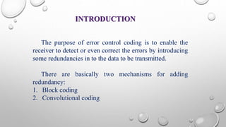 INTRODUCTION 
The purpose of error control coding is to enable the 
receiver to detect or even correct the errors by introducing 
some redundancies in to the data to be transmitted. 
There are basically two mechanisms for adding 
redundancy: 
1. Block coding 
2. Convolutional coding 
 