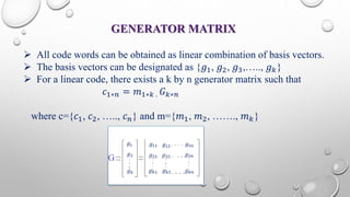 GENERATOR MATRIX 
 All code words can be obtained as linear combination of basis vectors. 
 The basis vectors can be designated as {푔1, 푔2, 푔3,….., 푔푘} 
 For a linear code, there exists a k by n generator matrix such that 
푐1∗푛 = 푚1∗푘 . 퐺푘∗푛 
where c={푐1, 푐2, ….., 푐푛} and m={푚1, 푚2, ……., 푚푘} 
 