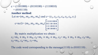 c = (1101000) + (0110100) + (1110010) 
= (0101110) 
Another method: 
Let m=(푚1, 푚2, 푚3, 푚4) and c= (푐1, 푐2, 푐3, 푐4, 푐5, 푐6, 푐7) 
c=m.G= (푚1, 푚2, 푚3, 푚4) 
1 1 0 1 0 0 0 
0 1 1 0 1 0 0 
1 1 1 0 0 1 0 
1 0 1 0 0 0 1 
By matrix multiplication we obtain : 
푐1=푚1 + 푚3 + 푚4, 푐2=푚1 + 푚2 + 푚3, 푐3= 푚2 + 푚3 + 푚4, 푐4=푚1, 
푐5=푚2, 푐6=푚3, 푐7=푚4 
The code word corresponding to the message(1110) is (0101110) . 
 