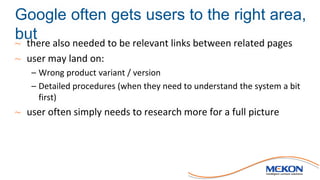 Google often gets users to the right area,
but~ there also needed to be relevant links between related pages
~ user may land on:
– Wrong product variant / version
– Detailed procedures (when they need to understand the system a bit
first)
~ user often simply needs to research more for a full picture
 
