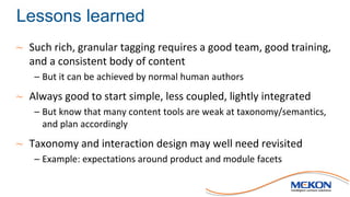 Lessons learned
~ Such rich, granular tagging requires a good team, good training,
and a consistent body of content
– But it can be achieved by normal human authors
~ Always good to start simple, less coupled, lightly integrated
– But know that many content tools are weak at taxonomy/semantics,
and plan accordingly
~ Taxonomy and interaction design may well need revisited
– Example: expectations around product and module facets
 