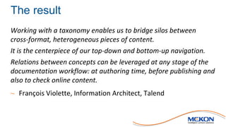 The result
Working with a taxonomy enables us to bridge silos between
cross-format, heterogeneous pieces of content.
It is the centerpiece of our top-down and bottom-up navigation.
Relations between concepts can be leveraged at any stage of the
documentation workflow: at authoring time, before publishing and
also to check online content.
~ François Violette, Information Architect, Talend
 