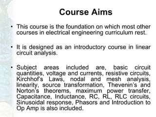 Course Aims
• This course is the foundation on which most other
courses in electrical engineering curriculum rest.
• It is designed as an introductory course in linear
circuit analysis.
• Subject areas included are, basic circuit
quantities, voltage and currents, resistive circuits,
Kirchhof’s Laws, nodal and mesh analysis,
linearity, source transformation, Thevenin’s and
Norton’s theorems, maximum power transfer,
Capacitance, Inductance, RC, RL, RLC circuits,
Sinusoidal response, Phasors and Introduction to
Op Amp is also included.
 