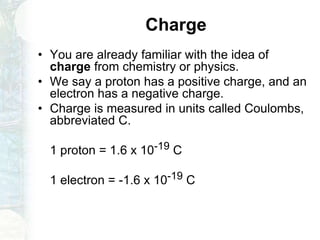 Charge
• You are already familiar with the idea of
charge from chemistry or physics.
• We say a proton has a positive charge, and an
electron has a negative charge.
• Charge is measured in units called Coulombs,
abbreviated C.
1 proton = 1.6 x 10-19 C
1 electron = -1.6 x 10-19 C
 
