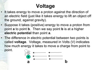 Voltage
• It takes energy to move a proton against the direction of
an electric field (just like it takes energy to lift an object off
the ground, against gravity).
• Suppose it takes (positive) energy to move a proton from
point a to point b. Then we say point b is at a higher
electric potential than point a.
• The difference in electric potential between two points is
called voltage. Voltage, measured in Volts (V) indicates
how much energy it takes to move a charge from point to
point.
a b
+
 
