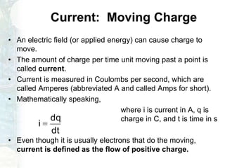 Current: Moving Charge
• An electric field (or applied energy) can cause charge to
move.
• The amount of charge per time unit moving past a point is
called current.
• Current is measured in Coulombs per second, which are
called Amperes (abbreviated A and called Amps for short).
• Mathematically speaking,
where i is current in A, q is
charge in C, and t is time in s
• Even though it is usually electrons that do the moving,
current is defined as the flow of positive charge.
dt
dq
i 
 