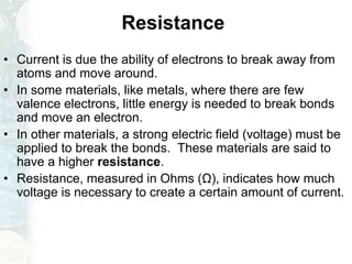 Resistance
• Current is due the ability of electrons to break away from
atoms and move around.
• In some materials, like metals, where there are few
valence electrons, little energy is needed to break bonds
and move an electron.
• In other materials, a strong electric field (voltage) must be
applied to break the bonds. These materials are said to
have a higher resistance.
• Resistance, measured in Ohms (Ω), indicates how much
voltage is necessary to create a certain amount of current.
 